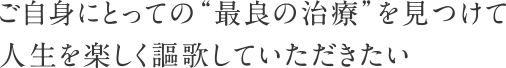 ご自身にとっての“最良の治療”を見つけて人生を楽しく謳歌していただきたい