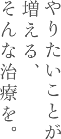 やりたいことが増える、そんな治療を。